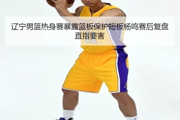 辽宁男篮热身赛暴露篮板保护短板杨鸣赛后复盘直指要害