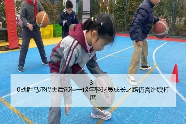 3-0战胜马尔代夫后邵佳一谈年轻球员成长之路仍需继续打磨