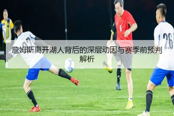 詹姆斯离开湖人背后的深层动因与赛季前预判解析